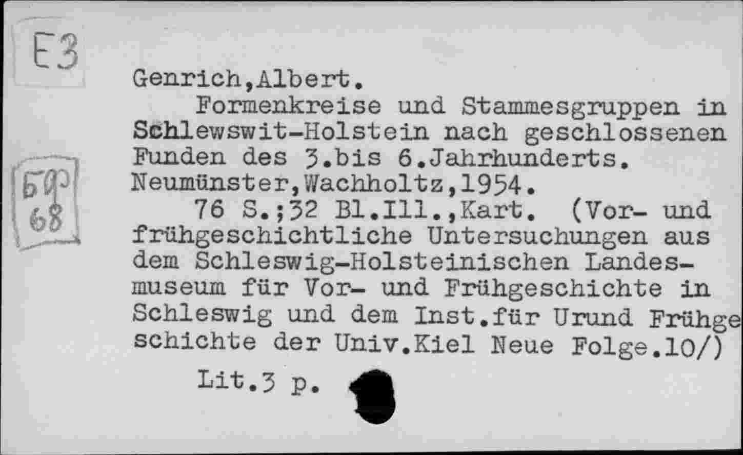 ﻿<1
Genrich,Alb e rt.
Formenkreise und Stammesgruppen in Schlewswit-Holstein nach geschlossenen Funden des 5.bis 6.Jahrhunderts. Neumünster,Wachholtz,1954.
76 S.;32 Bl.Ill.,Kart. (Vor- und frühgeschichtliche Untersuchungen aus dem Schleswig-Holsteinischen Landesmuseum für Vor- und Frühgeschichte in Schleswig und dem Inst.für Urund Frühge schichte der Univ.Kiel Neue Folge.10/)
Lit.3 p. A